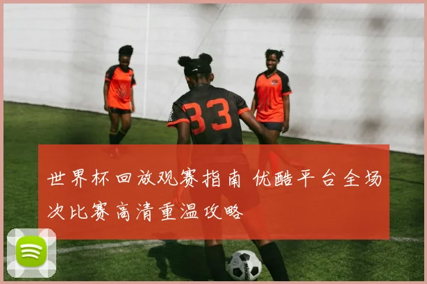 世界杯回放观赛指南 优酷平台全场次比赛高清重温攻略