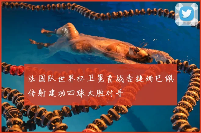 法国队世界杯卫冕首战告捷姆巴佩传射建功四球大胜对手