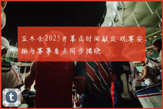 亚冬会2025开幕式时间敲定 观赛安排与赛事看点同步揭晓
