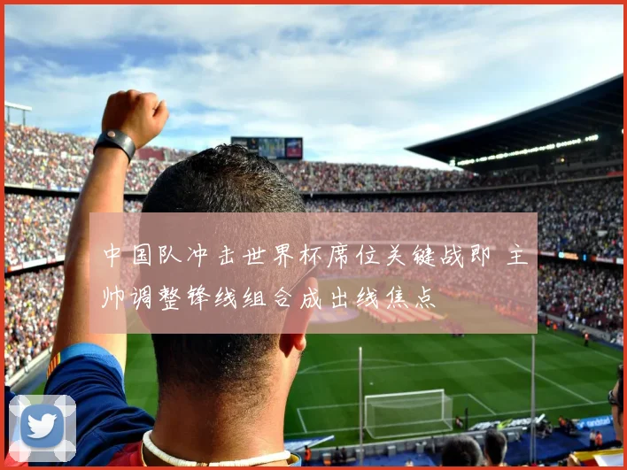 中国队冲击世界杯席位关键战即 主帅调整锋线组合成出线焦点