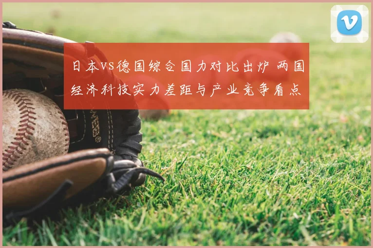 日本vs德国综合国力对比出炉 两国经济科技实力差距与产业竞争看点解析