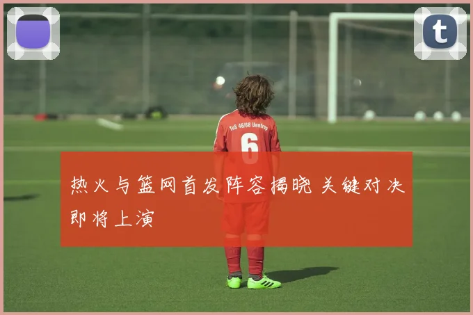 热火与篮网首发阵容揭晓 关键对决即将上演