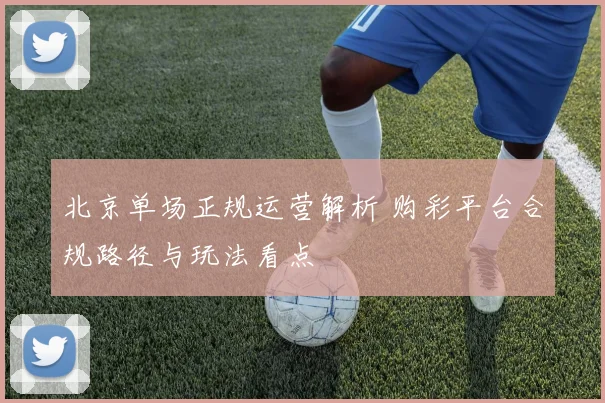 北京单场正规运营解析 购彩平台合规路径与玩法看点