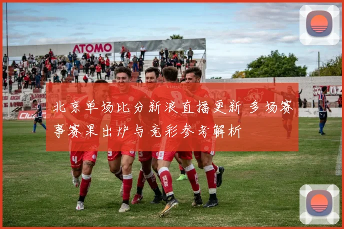 北京单场比分新浪直播更新 多场赛事赛果出炉与竞彩参考解析
