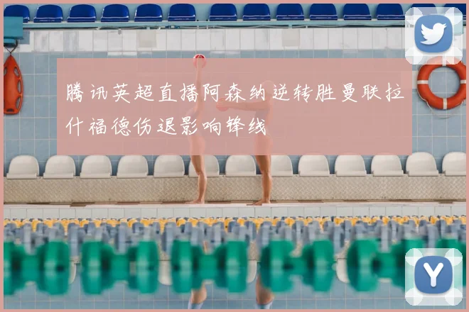 腾讯英超直播阿森纳逆转胜曼联拉什福德伤退影响锋线