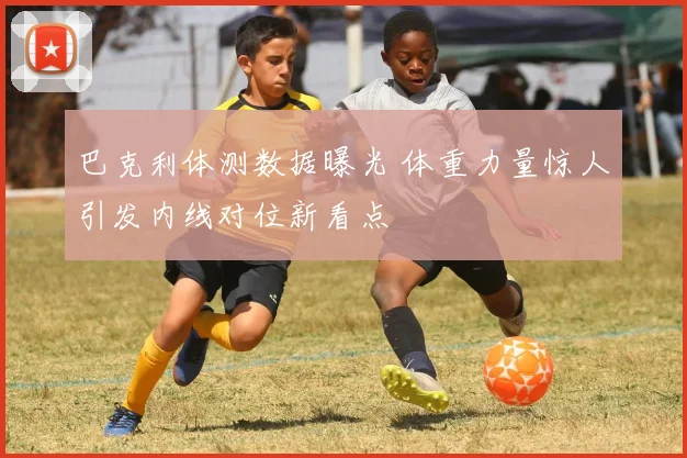 巴克利体测数据曝光 体重力量惊人引发内线对位新看点