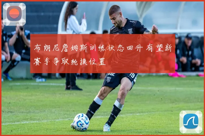 布朗尼詹姆斯训练状态回升 有望新赛季争取轮换位置