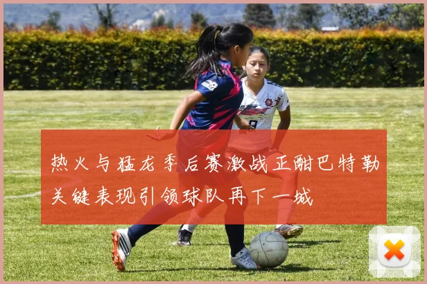 热火与猛龙季后赛激战正酣巴特勒关键表现引领球队再下一城