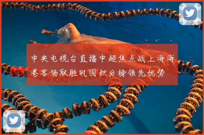 中央电视台直播中超焦点战上海海港客场取胜巩固积分榜领先优势