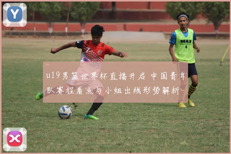 u19男篮世界杯直播开启 中国青年队赛程看点与小组出线形势解析
