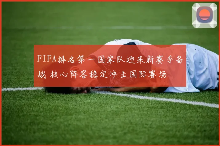 FIFA排名第一国家队迎来新赛季备战 核心阵容稳定冲击国际赛场