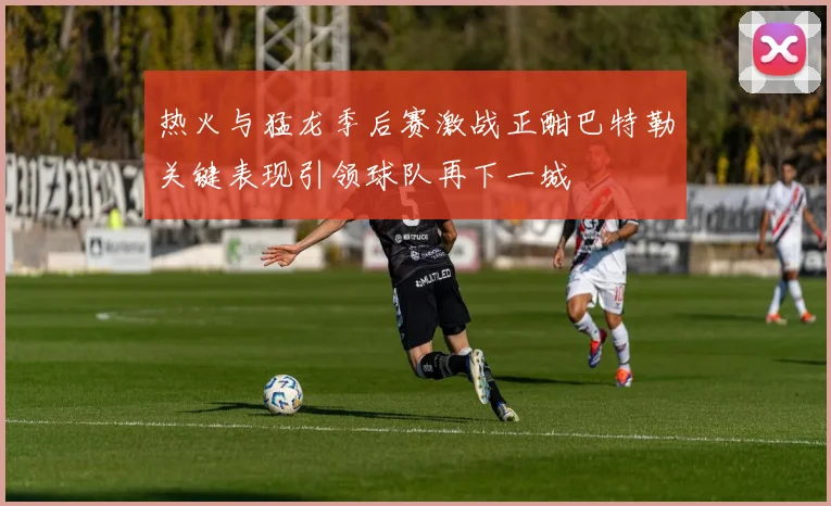 热火与猛龙季后赛激战正酣巴特勒关键表现引领球队再下一城