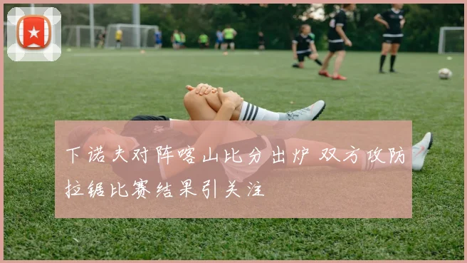 下诺夫对阵喀山比分出炉 双方攻防拉锯比赛结果引关注
