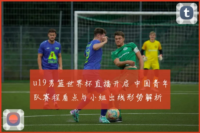 u19男篮世界杯直播开启 中国青年队赛程看点与小组出线形势解析