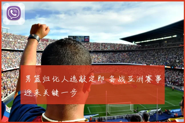 男篮归化人选敲定即 备战亚洲赛事迎来关键一步