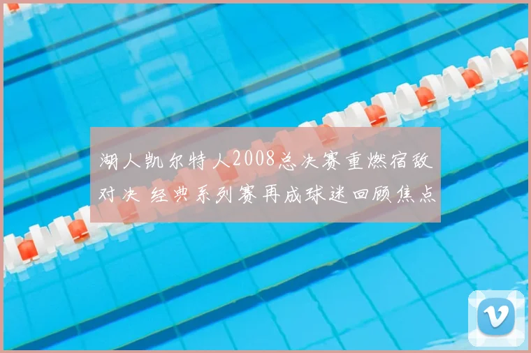 湖人凯尔特人2008总决赛重燃宿敌对决 经典系列赛再成球迷回顾焦点