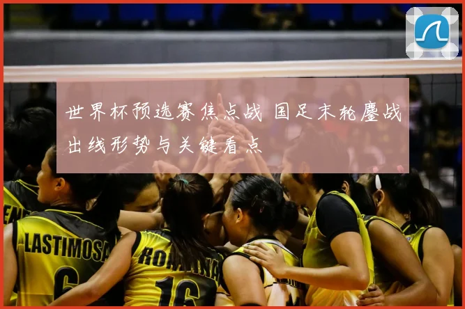 世界杯预选赛焦点战 国足末轮鏖战出线形势与关键看点