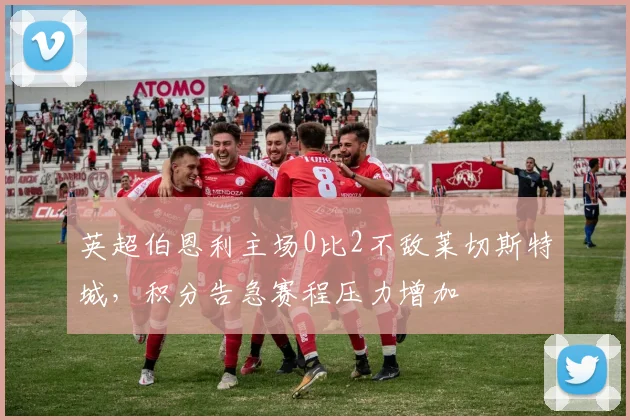 英超伯恩利主场0比2不敌莱切斯特城，积分告急赛程压力增加