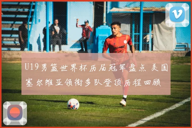 U19男篮世界杯历届冠军盘点 美国塞尔维亚领衔多队登顶历程回顾