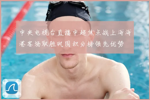 中央电视台直播中超焦点战上海海港客场取胜巩固积分榜领先优势