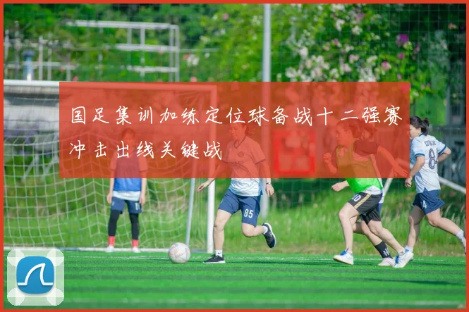 国足集训加练定位球备战十二强赛冲击出线关键战