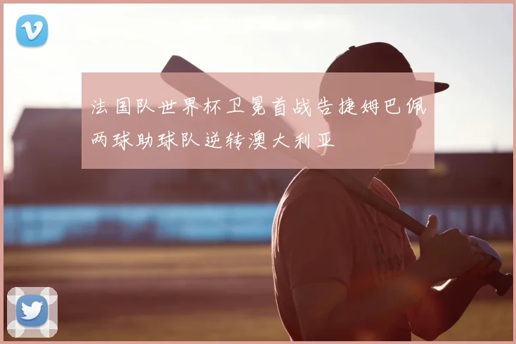 法国队世界杯卫冕首战告捷姆巴佩两球助球队逆转澳大利亚
