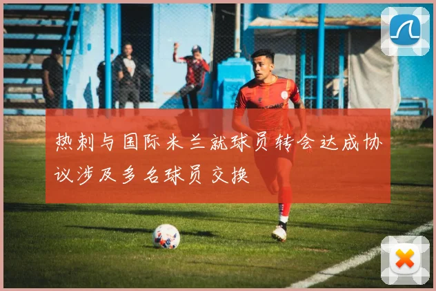 热刺与国际米兰就球员转会达成协议涉及多名球员交换