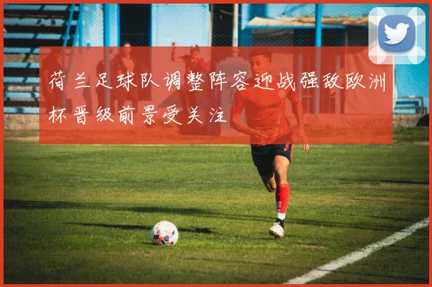 荷兰足球队调整阵容迎战强敌欧洲杯晋级前景受关注