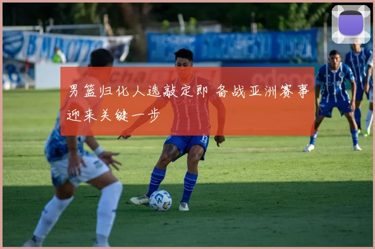 男篮归化人选敲定即 备战亚洲赛事迎来关键一步