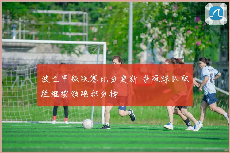 波兰甲级联赛比分更新 争冠球队取胜继续领跑积分榜