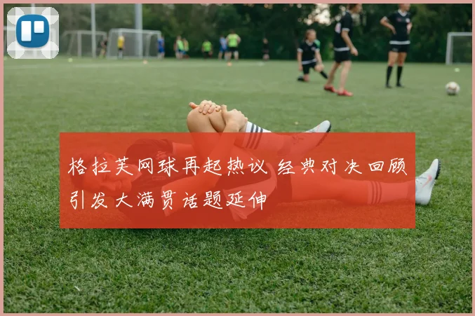 格拉芙网球再起热议 经典对决回顾引发大满贯话题延伸