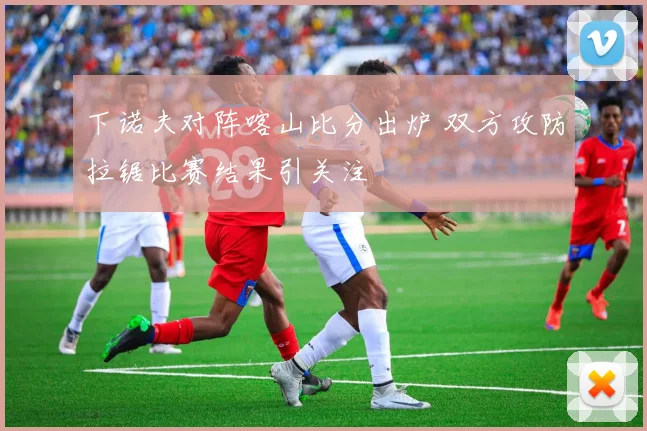 下诺夫对阵喀山比分出炉 双方攻防拉锯比赛结果引关注