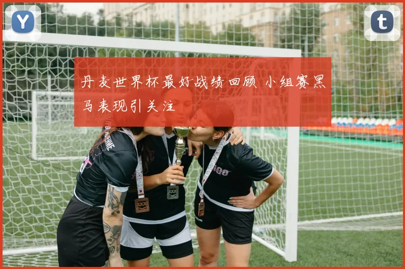 丹麦世界杯最好战绩回顾 小组赛黑马表现引关注