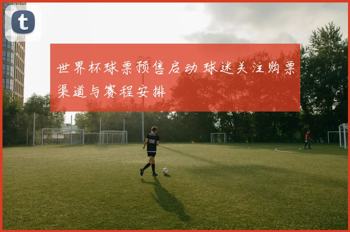 世界杯球票预售启动 球迷关注购票渠道与赛程安排