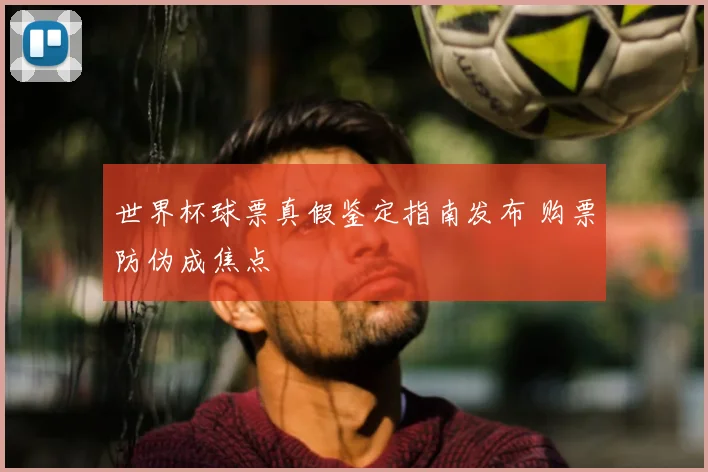 世界杯球票真假鉴定指南发布 购票防伪成焦点
