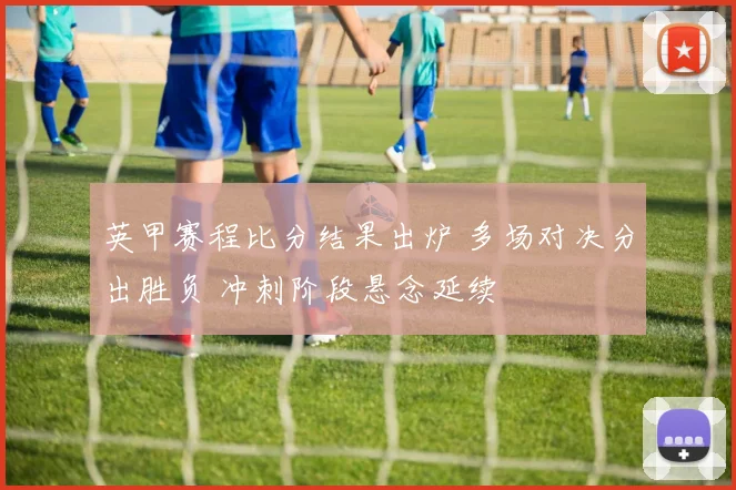 英甲赛程比分结果出炉 多场对决分出胜负 冲刺阶段悬念延续