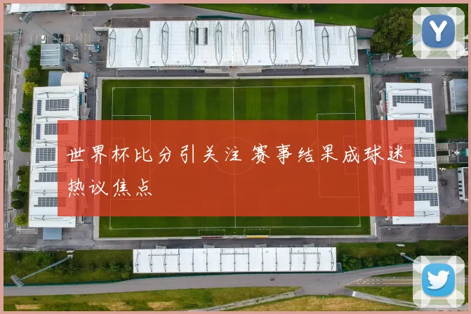 世界杯比分引关注 赛事结果成球迷热议焦点